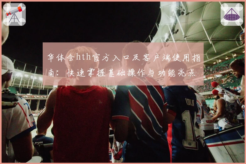 华体会hth官方入口及客户端使用指南：快速掌握基础操作与功能亮点解析