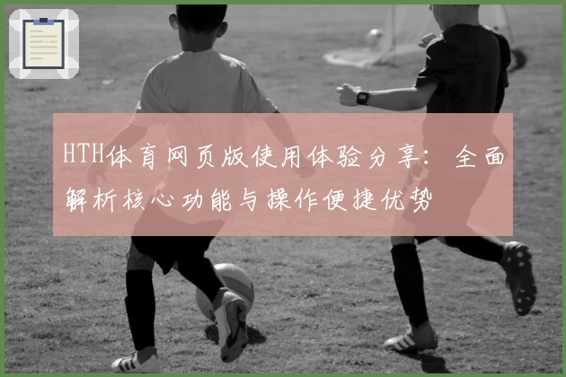 HTH体育网页版使用体验分享：全面解析核心功能与操作便捷优势