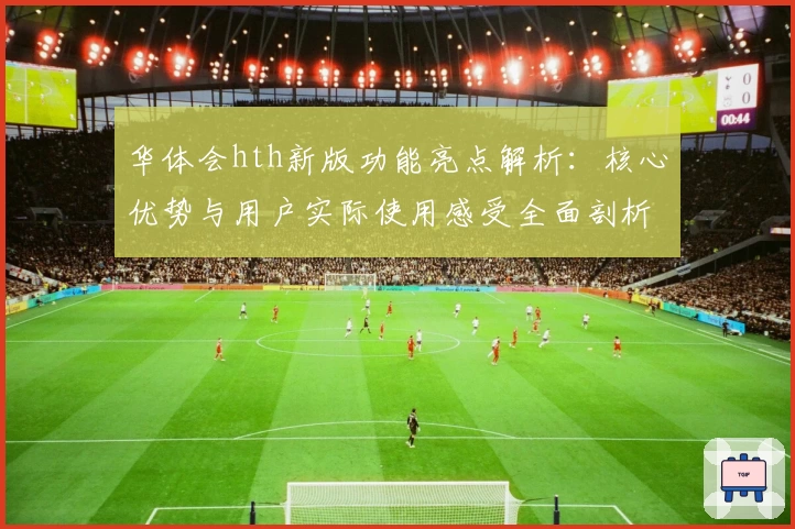 华体会hth新版功能亮点解析：核心优势与用户实际使用感受全面剖析